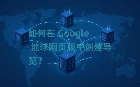 如何在 Google 地球网页版中创建导览？